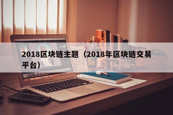 2018区块链主题（2018年区块链交易平台）