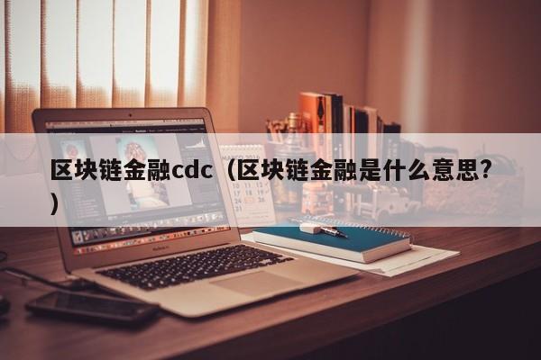 区块链金融cdc(区块链金融是什么意思?)