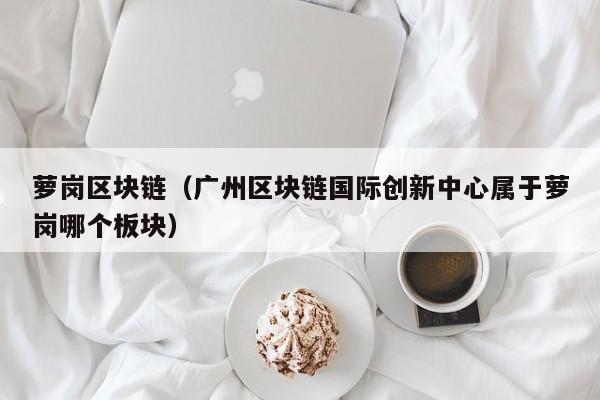 萝岗区块链（广州区块链国际创新中心属于萝岗哪个板块）
