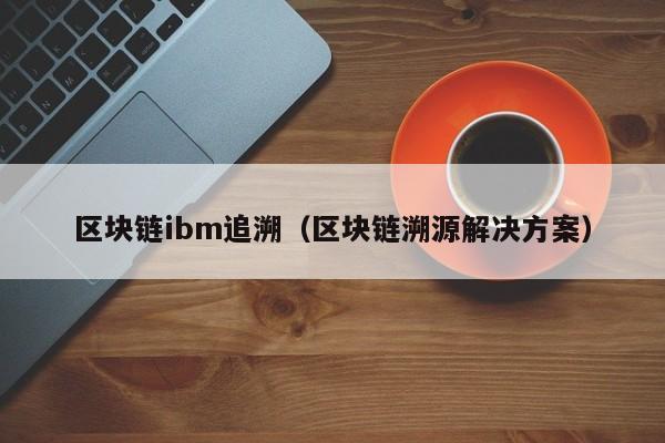 区块链ibm追溯（区块链溯源解决方案）