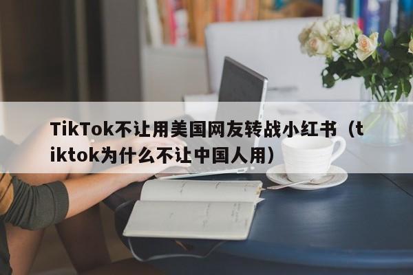 TikTok不让用美国网友转战小红书（tiktok为什么不让中国人用）