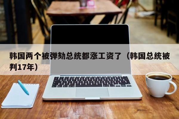 韩国两个被弹劾总统都涨工资了（韩国总统被判17年）