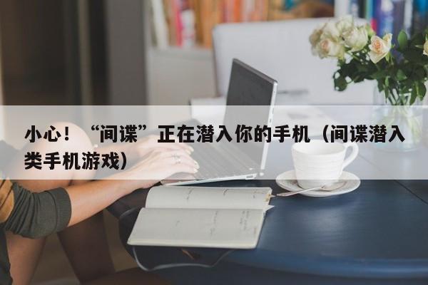 小心！“间谍”正在潜入你的手机（间谍潜入类手机游戏）