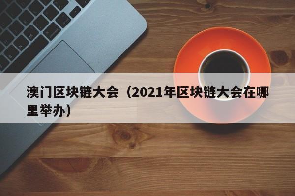 澳门区块链大会（2021年区块链大会在哪里举办）