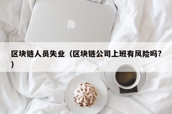 区块链人员失业(区块链公司上班有风险吗?)