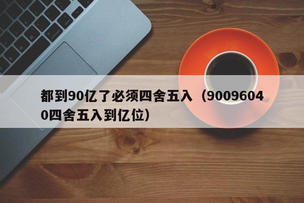 都到90亿了必须四舍五入(90096040四舍五入到亿位)