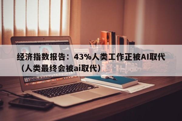 经济指数报告：43%人类工作正被AI取代（人类最终会被ai取代）