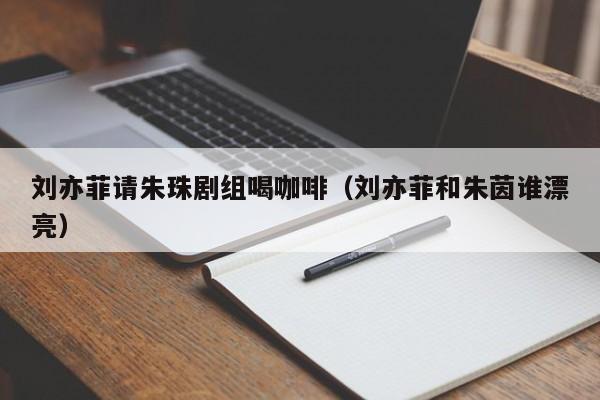 刘亦菲请朱珠剧组喝咖啡(刘亦菲和朱茵谁漂亮)