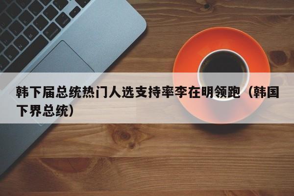 韩下届总统热门人选支持率李在明领跑(韩国下界总统)