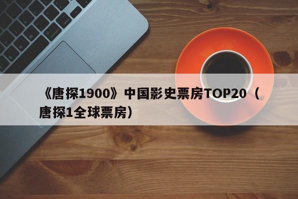 《唐探1900》中国影史票房TOP20(唐探1全球票房)