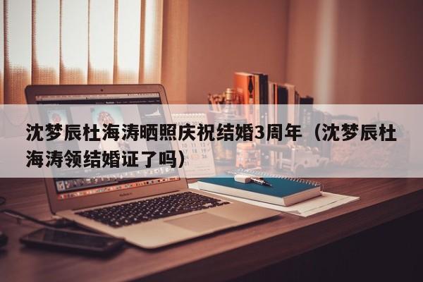 沈梦辰杜海涛晒照庆祝结婚3周年(沈梦辰杜海涛领结婚证了吗)