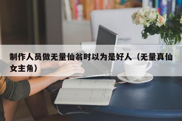 制作人员做无量仙翁时以为是好人(无量真仙女主角)