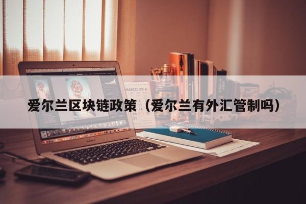 爱尔兰区块链政策(爱尔兰有外汇管制吗)