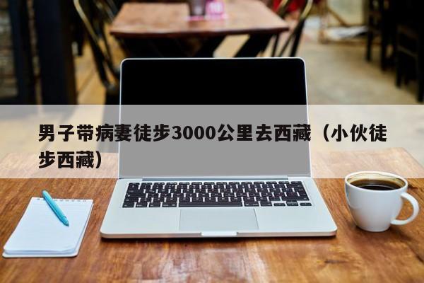男子带病妻徒步3000公里去西藏(小伙徒步西藏)