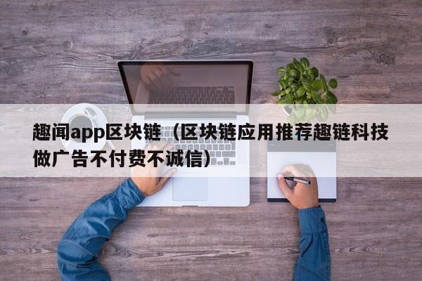 趣闻app区块链（区块链应用推荐趣链科技做广告不付费不诚信）