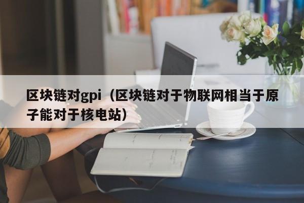 区块链对gpi（区块链对于物联网相当于原子能对于核电站）