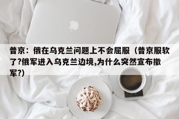 普京：俄在乌克兰问题上不会屈服（普京服软了?俄军进入乌克兰边境,为什么突然宣布撤军?）