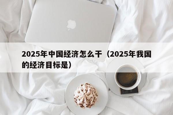 2025年中国经济怎么干（2025年我国的经济目标是）