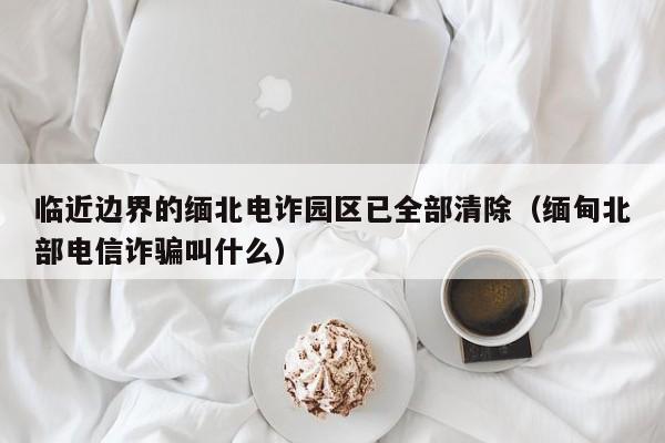 临近边界的缅北电诈园区已全部清除(缅甸北部电信诈骗叫什么)
