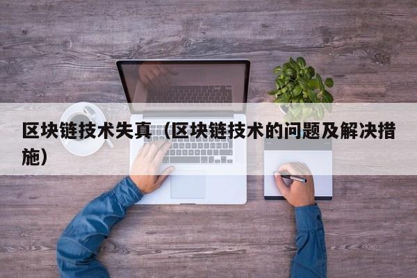 区块链技术失真(区块链技术的问题及解决措施)