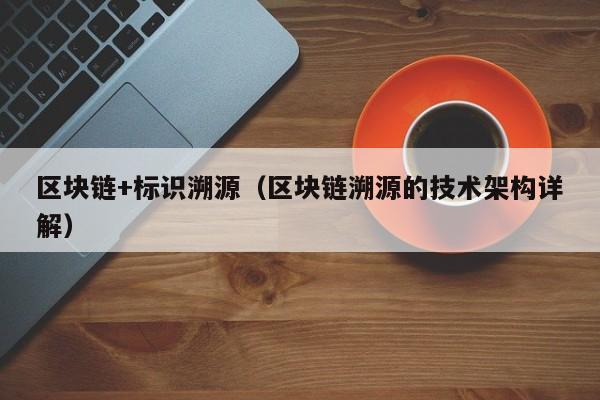 区块链+标识溯源(区块链溯源的技术架构详解)