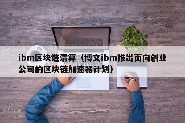 ibm区块链清算(博文ibm推出面向创业公司的区块链加速器计划)