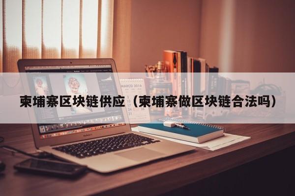 柬埔寨区块链供应(柬埔寨做区块链合法吗)