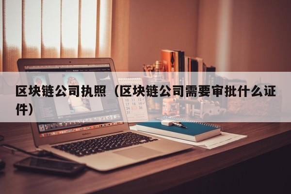 区块链公司执照(区块链公司需要审批什么证件)