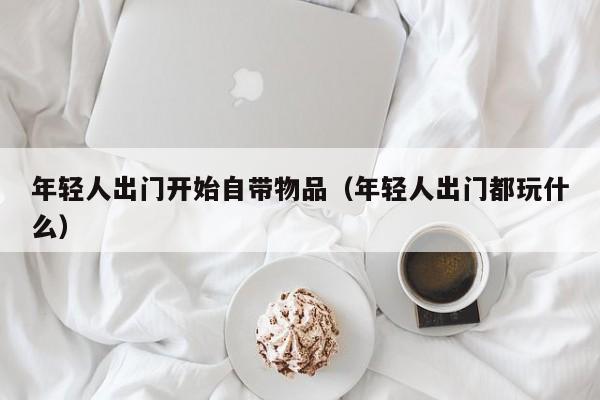 年轻人出门开始自带物品（年轻人出门都玩什么）